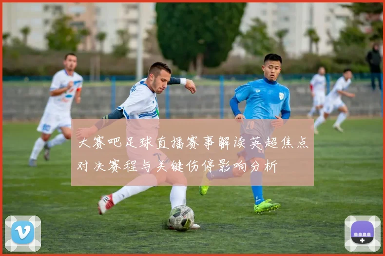 大赛吧足球直播赛事解读英超焦点对决赛程与关键伤停影响分析