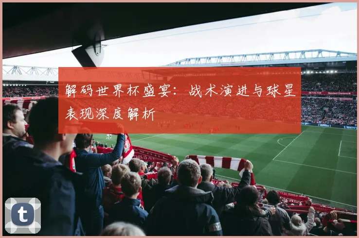 解码世界杯盛宴：战术演进与球星表现深度解析
