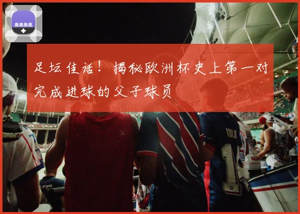 足坛佳话!揭秘欧洲杯史上第一对完成进球的父子球员