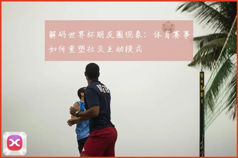 解码世界杯朋友圈现象：体育赛事如何重塑社交互动模式
