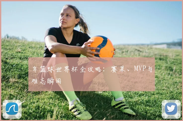 年篮球世界杯全攻略：赛果、MVP与难忘瞬间