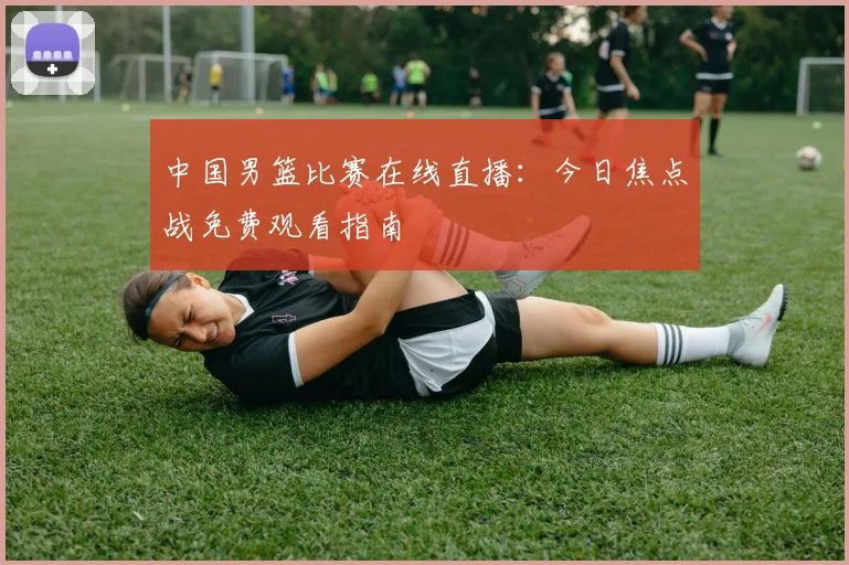 中国男篮比赛在线直播：今日焦点战免费观看指南