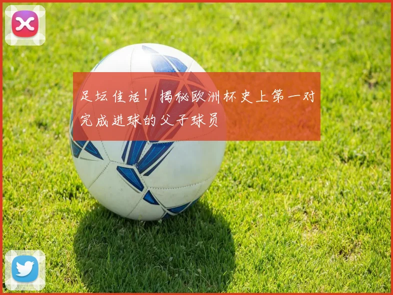 足坛佳话!揭秘欧洲杯史上第一对完成进球的父子球员