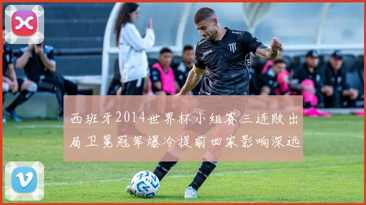 西班牙2014世界杯小组赛三连败出局卫冕冠军爆冷提前回家影响深远