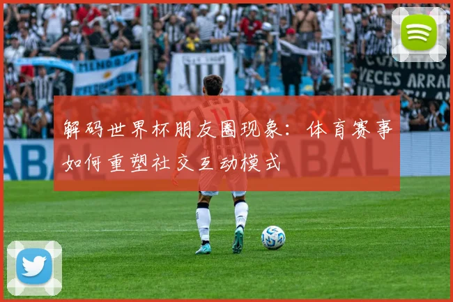 解码世界杯朋友圈现象：体育赛事如何重塑社交互动模式