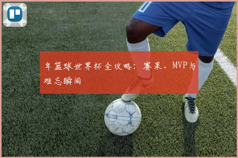年篮球世界杯全攻略：赛果、MVP与难忘瞬间