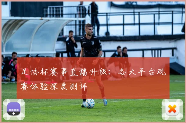 足协杯赛事直播升级:各大平台观赛体验深度测评