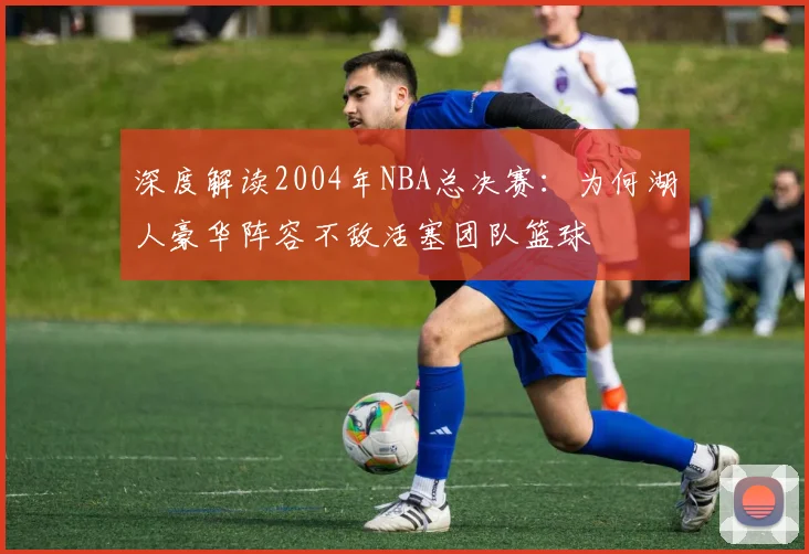 深度解读2004年NBA总决赛：为何湖人豪华阵容不敌活塞团队篮球