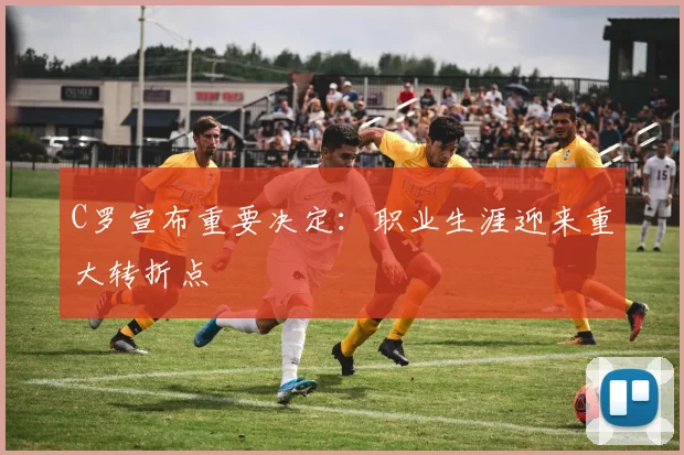 C罗宣布重要决定：职业生涯迎来重大转折点