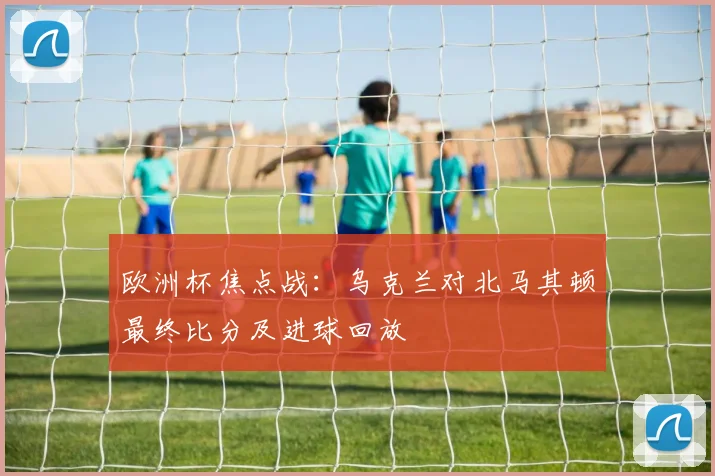 欧洲杯焦点战：乌克兰对北马其顿最终比分及进球回放