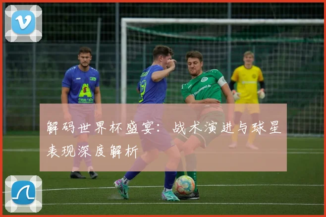 解码世界杯盛宴：战术演进与球星表现深度解析