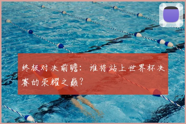 终极对决前瞻：谁将站上世界杯决赛的荣耀之巅？