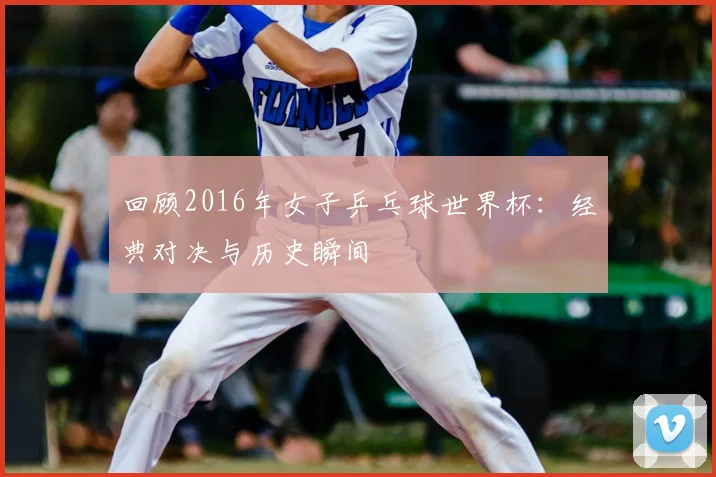 回顾2016年女子乒乓球世界杯:经典对决与历史瞬间