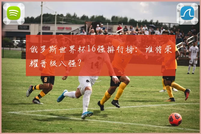 俄罗斯世界杯16强排行榜：谁将荣耀晋级八强？