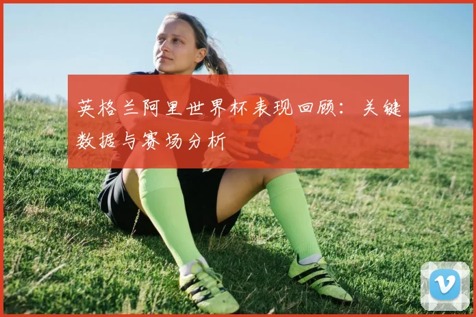 英格兰阿里世界杯表现回顾:关键数据与赛场分析