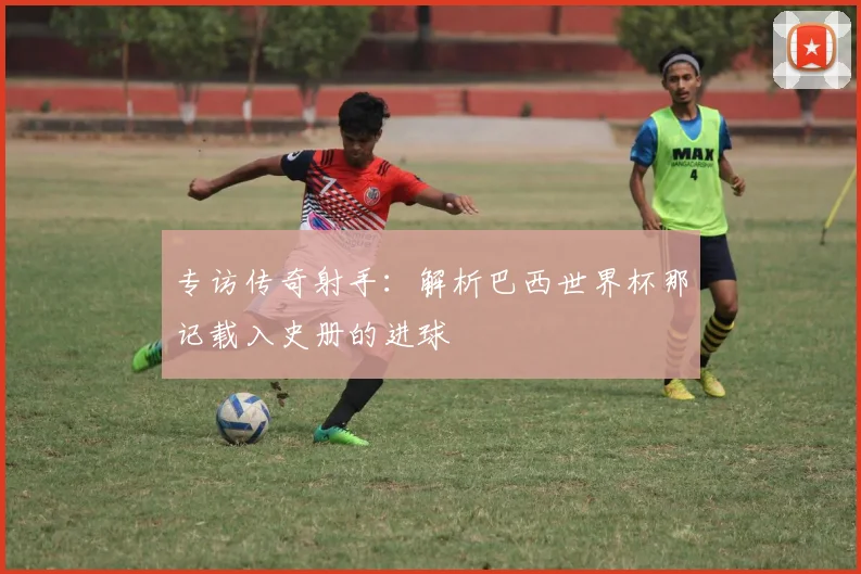 专访传奇射手：解析巴西世界杯那记载入史册的进球