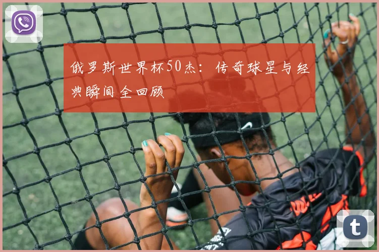 俄罗斯世界杯50杰：传奇球星与经典瞬间全回顾