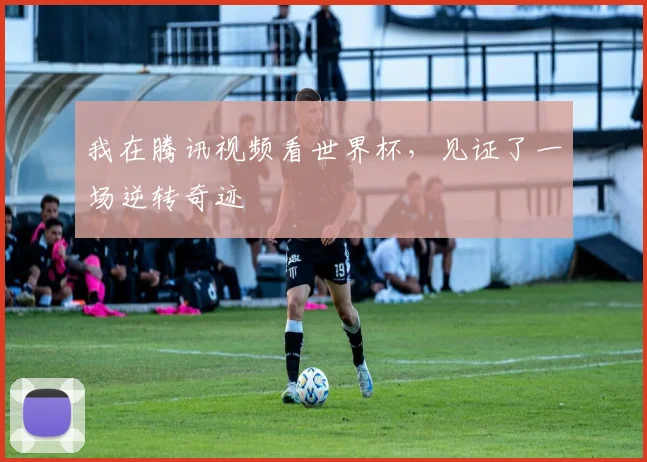 我在腾讯视频看世界杯，见证了一场逆转奇迹