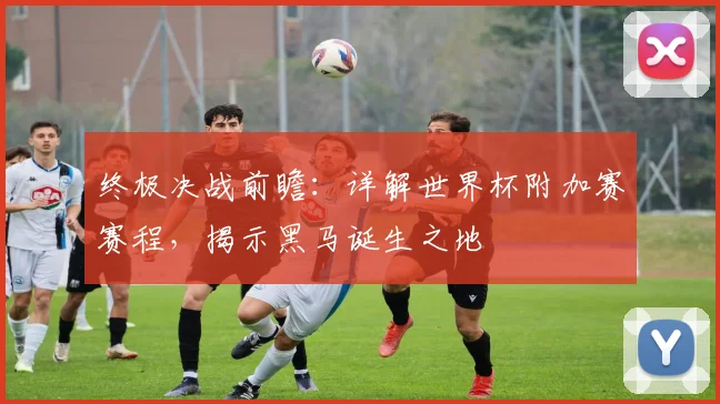 终极决战前瞻：详解世界杯附加赛赛程，揭示黑马诞生之地
