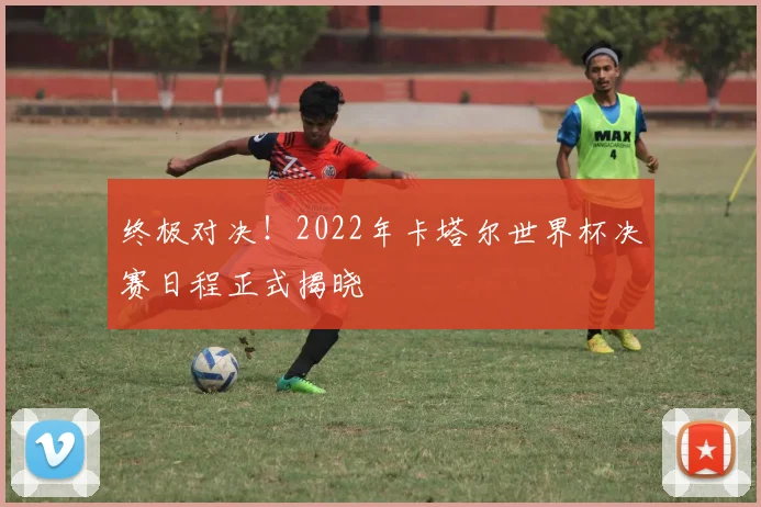终极对决！2022年卡塔尔世界杯决赛日程正式揭晓