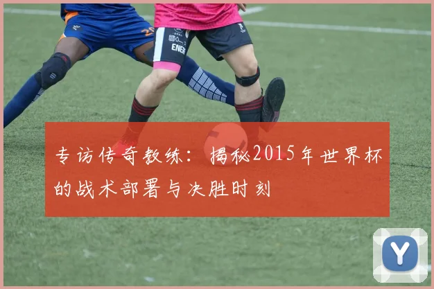 专访传奇教练:揭秘2015年世界杯的战术部署与决胜时刻