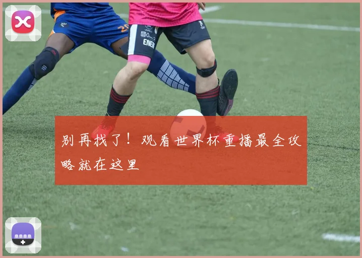 别再找了!观看世界杯重播最全攻略就在这里