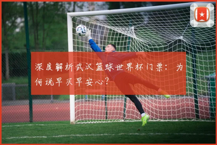 深度解析武汉篮球世界杯门票:为何说早买早安心?