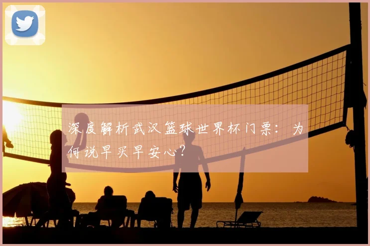 深度解析武汉篮球世界杯门票:为何说早买早安心?