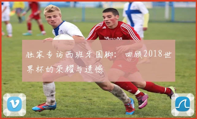 独家专访西班牙国脚:回顾2018世界杯的荣耀与遗憾