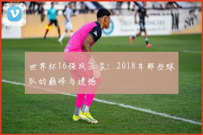 世界杯16强风云录:2018年那些球队的巅峰与遗憾