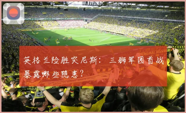 英格兰险胜突尼斯:三狮军团首战暴露哪些隐患?
