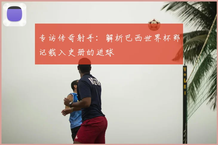 专访传奇射手:解析巴西世界杯那记载入史册的进球