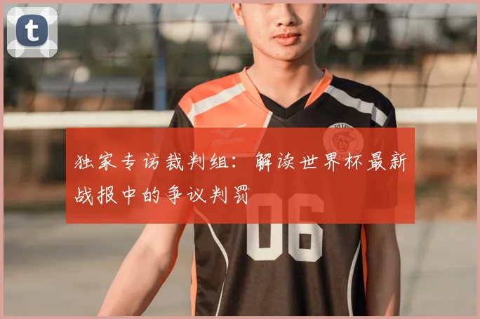 独家专访裁判组:解读世界杯最新战报中的争议判罚