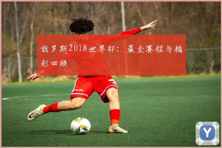 俄罗斯2018世界杯：最全赛程与精彩回顾